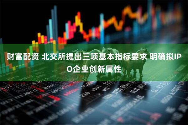 财富配资 北交所提出三项基本指标要求 明确拟IPO企业创新属性