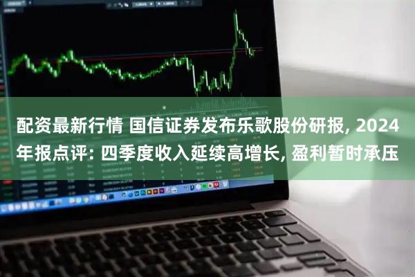 配资最新行情 国信证券发布乐歌股份研报, 2024年报点评: 四季度收入延续高增长, 盈利暂时承压