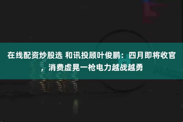 在线配资炒股选 和讯投顾叶俊鹏：四月即将收官，消费虚晃一枪电力越战越勇