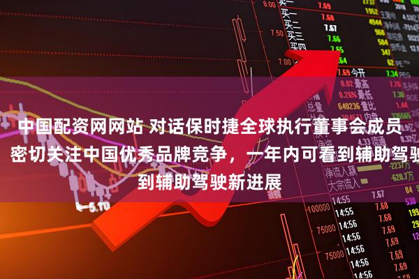 中国配资网网站 对话保时捷全球执行董事会成员夏恪涵：密切关注中国优秀品牌竞争，一年内可看到辅助驾驶新进展