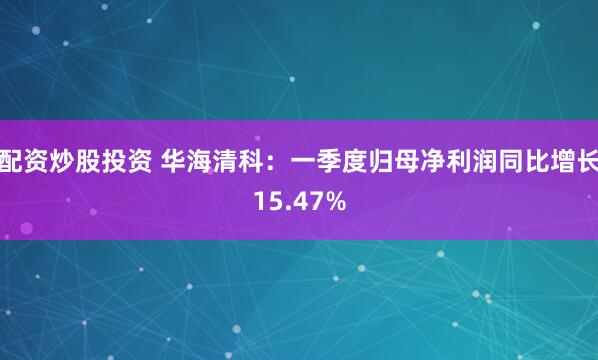 配资炒股投资 华海清科：一季度归母净利润同比增长15.47%