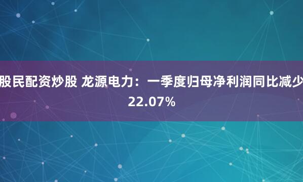 股民配资炒股 龙源电力：一季度归母净利润同比减少22.07%