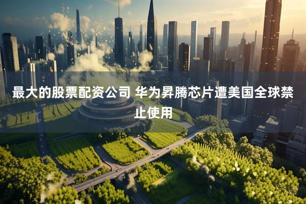 最大的股票配资公司 华为昇腾芯片遭美国全球禁止使用