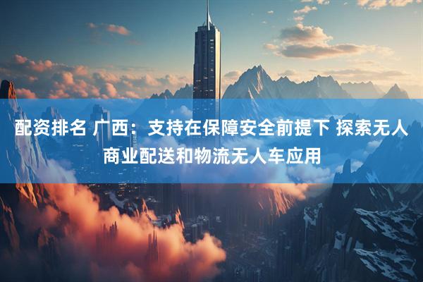 配资排名 广西：支持在保障安全前提下 探索无人商业配送和物流无人车应用