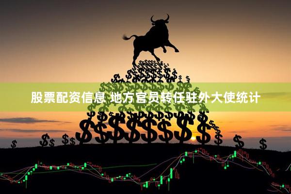 股票配资信息 地方官员转任驻外大使统计