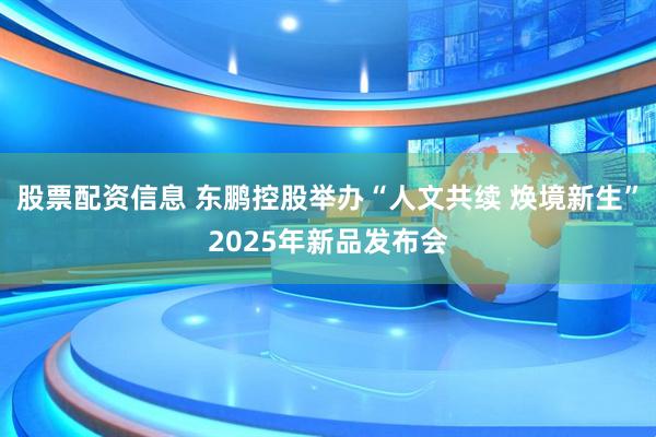 股票配资信息 东鹏控股举办“人文共续 焕境新生”2025年新品发布会