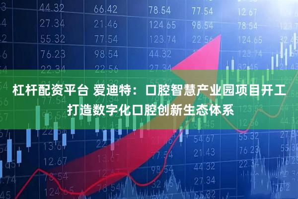 杠杆配资平台 爱迪特：口腔智慧产业园项目开工 打造数字化口腔创新生态体系