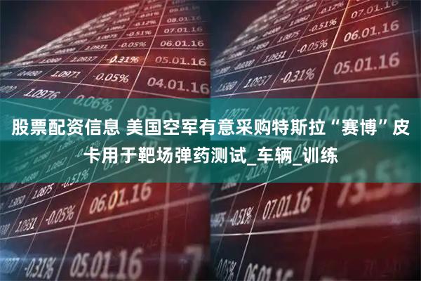 股票配资信息 美国空军有意采购特斯拉“赛博”皮卡用于靶场弹药测试_车辆_训练