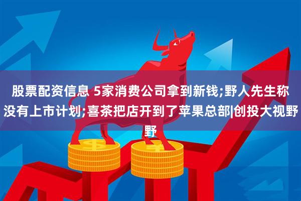 股票配资信息 5家消费公司拿到新钱;野人先生称没有上市计划;喜茶把店开到了苹果总部|创投大视野