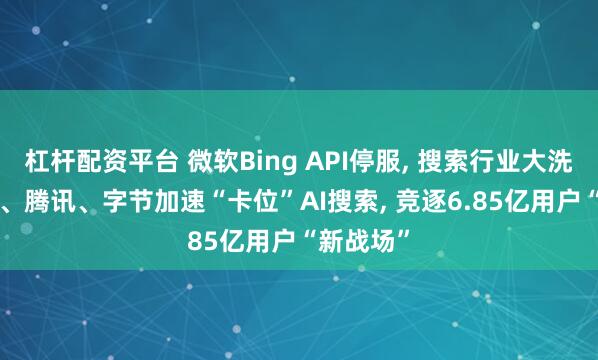 杠杆配资平台 微软Bing API停服, 搜索行业大洗牌! 百度、腾讯、字节加速“卡位”AI搜索, 竞逐6.85亿用户“新战场”