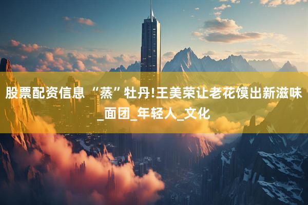 股票配资信息 “蒸”牡丹!王美荣让老花馍出新滋味_面团_年轻人_文化