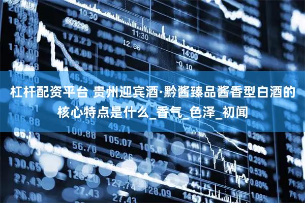 杠杆配资平台 贵州迎宾酒·黔酱臻品酱香型白酒的核心特点是什么_香气_色泽_初闻