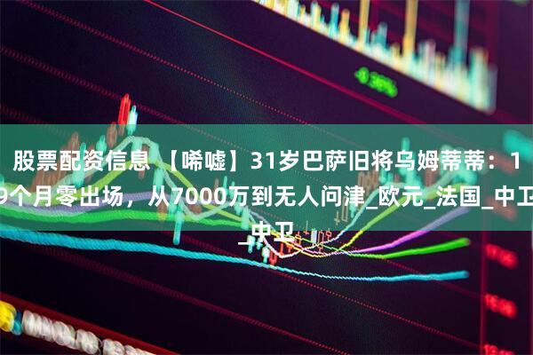 股票配资信息 【唏嘘】31岁巴萨旧将乌姆蒂蒂：19个月零出场，从7000万到无人问津_欧元_法国_中卫
